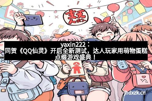 yaxin222：同贺《QQ仙灵》开启全新测试，达人玩家用萌物蛋糕点缀游戏盛典！