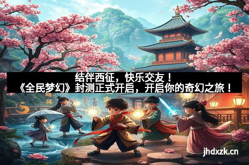 结伴西征，快乐交友！《全民梦幻》封测正式开启，开启你的奇幻之旅！
